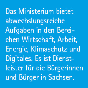 Das Ministerium bietet abwechslungsreiche Aufgaben in den Bereichen Wirtschaft, Arbeit, Energie, Klimaschutz und Digitales. Es ist Dienstleister für Bürgerinnen und Bürger und Sachsen.