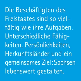 Die Beschäftigten des Freistaates Sachsen sind so vielfältig wie ihre Aufgaben. Unterschiedliche Fähigkeiten, Persönlichkeiten, Herkunftsländer und ein gemeinsames Ziel: Sachsen lebenswert gestalten.