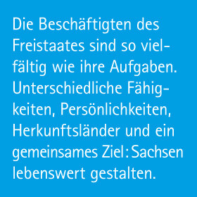 Die Beschäftigten des Freistaates Sachsen sind so vielfältig wie ihre Aufgaben. Unterschiedliche Fähigkeiten, Persönlichkeiten, Herkunftsländer und ein gemeinsames Ziel: Sachsen lebenswert gestalten.