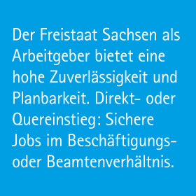 Der Freistaat Sachsen als Arbeitgeber bietet eine hohe Zuverlässigkeit und Planbarkeit. Direkt- oder Quereinstieg: Sichere Jobs im Beschäftigungs- oder Beamtenverhältnis.